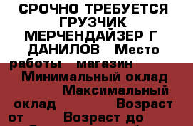 СРОЧНО ТРЕБУЕТСЯ ГРУЗЧИК-МЕРЧЕНДАЙЗЕР Г. ДАНИЛОВ › Место работы ­ магазин Fix price › Минимальный оклад ­ 18 000 › Максимальный оклад ­ 19 000 › Возраст от ­ 18 › Возраст до ­ 45 - Ярославская обл., Даниловский р-н, Данилов г. Работа » Вакансии   
